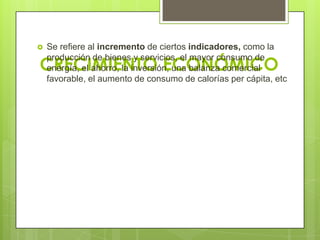   Se refiere al incremento de ciertos indicadores, como la

CRECIMIENTO ECONÓMICO
    producción de bienes y servicios, el mayor consumo de
    energía, el ahorro, la inversión, una balanza comercial
    favorable, el aumento de consumo de calorías per cápita, etc
 