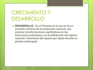 CRECIMIENTO Y
DESARROLLO
   DESARROLLO: Es el Proceso en el que se da un
    aumento continuo de la producción nacional, que
    produce transformaciones significativas en las
    estructuras productivas y en la distribución del ingreso
    nacional, incremento del ingreso per-cápita durante un
    periodo prolongado.
 
