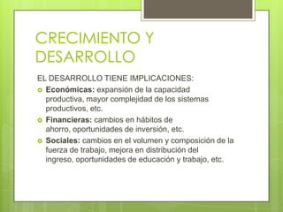 CRECIMIENTO Y
DESARROLLO
EL DESARROLLO TIENE IMPLICACIONES:
 Económicas: expansión de la capacidad
  productiva, mayor complejidad de los sistemas
  productivos, etc.
 Financieras: cambios en hábitos de
  ahorro, oportunidades de inversión, etc.
 Sociales: cambios en el volumen y composición de la
  fuerza de trabajo, mejora en distribución del
  ingreso, oportunidades de educación y trabajo, etc.
 