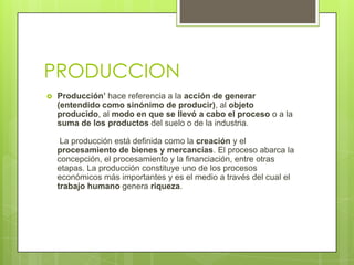 PRODUCCION
   Producción’ hace referencia a la acción de generar
    (entendido como sinónimo de producir), al objeto
    producido, al modo en que se llevó a cabo el proceso o a la
    suma de los productos del suelo o de la industria.

     La producción está definida como la creación y el
    procesamiento de bienes y mercancías. El proceso abarca la
    concepción, el procesamiento y la financiación, entre otras
    etapas. La producción constituye uno de los procesos
    económicos más importantes y es el medio a través del cual el
    trabajo humano genera riqueza.
 