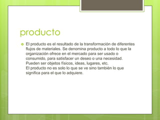 producto
   El producto es el resultado de la transformación de diferentes
    flujos de materiales. Se denomina producto a todo lo que la
    organización ofrece en el mercado para ser usado o
    consumido, para satisfacer un deseo o una necesidad.
    Pueden ser objetos físicos, ideas, lugares, etc.
    El producto no es solo lo que se ve sino también lo que
    significa para el que lo adquiere.
 