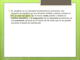    El equilibrio es un concepto fundamental en economía, una
    situación de equilibrio es una situación estable u óptima, porque en
EQUILIBRIO
    ella la empresa opera con el menor coste posible u obtiene el
    máximo beneficio, o la asignación de los recursos económicos en
    una economía nacional se ha hecho de tal modo que no es posible
    aumentar el grado de satisfacción
 