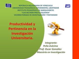Productividad y
Pertinencia en la
Investigación
Universitaria.
Integrante:
Peña Zuleima
Prof. Oscar González
Maestría en Investigación
REPÚBLICA BOLIVARIANA DE VENEZUELA
UNIVERSIDAD PEDAGÓGICA EXPERIMENTAL LIBERTADOR
INSTITUTO PEDAGÓGICO DE BARQUISIMETO
“LUIS BELTRÁN PRIETO FIGUEROA”
VICERRECTORADO DE INVESTIGACIÓN Y POSTGRADO
 