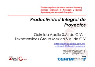 Productividad Integral de
Proyectos
Quimica Apollo S.A. de C.V. –
Teknaservices Group Mexico S.A. de C.V
cdzib@quimica-apollo.com.mx
cesar.ruiz@teknaservices.com
Móvil: 52 (722)3070913
Móvil: 52 (782)1130497
Estamos orgullosos de ofrecer nuestros Sistemas y
Servicios empleando la Tecnología y Química
Sustentable para la Industria Energética.
 