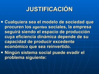 JUSTIFICACIÓN Cualquiera sea el modelo de sociedad que procuren los  agentes  sociales, la empresa seguirá siendo el espacio de producción cuya eficiencia dinámica depende de su capacidad de producir excedente económico que sea reinvertido. Ningún sistema social puede evadir el problema siguiente: 