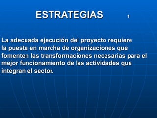 ESTRATEGIAS  1   La adecuada ejecución del proyecto requiere la puesta en marcha de organizaciones que  fomenten las transformaciones necesarias para el mejor funcionamiento de las actividades que integran el sector. 