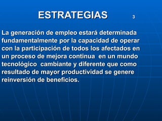 ESTRATEGIAS  3   La generación de empleo estará determinada fundamentalmente por la capacidad de operar con la participación de todos los afectados en  un proceso de mejora continua  en un mundo tecnológico  cambiante y diferente que como  resultado de mayor productividad se genere  reinversión de beneficios.  