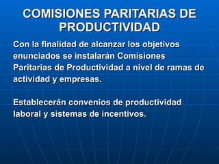COMISIONES PARITARIAS DE PRODUCTIVIDAD Con la finalidad de alcanzar los objetivos  enunciados se instalarán Comisiones Paritarias de Productividad a nivel de ramas de actividad y empresas. Establecerán convenios de productividad  laboral y sistemas de incentivos. 