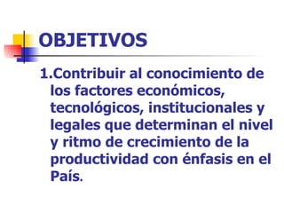 OBJETIVOS  1.Contribuir al conocimiento de los factores económicos, tecnológicos, institucionales y legales que determinan el nivel y ritmo de crecimiento de la productividad con énfasis en el País . 