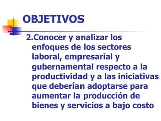 OBJETIVOS 2.Conocer y analizar los enfoques de los sectores laboral, empresarial y gubernamental respecto a la productividad y a las iniciativas que deberían adoptarse para aumentar la producción de bienes y servicios a bajo costo  