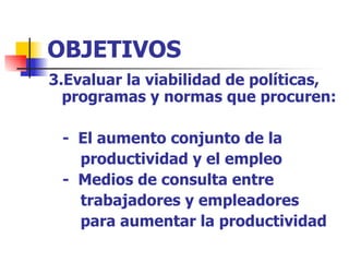 OBJETIVOS 3.Evaluar la viabilidad de políticas, programas y normas que procuren: -  El aumento conjunto de la  productividad y el empleo -  Medios de consulta entre  trabajadores y empleadores  para aumentar la productividad 