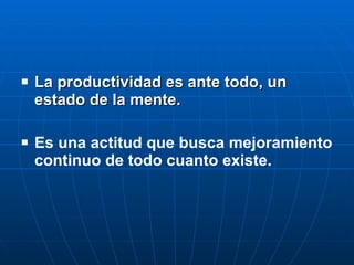 La productividad es ante todo, un estado de la mente. Es una actitud que busca mejoramiento continuo de todo cuanto existe. 