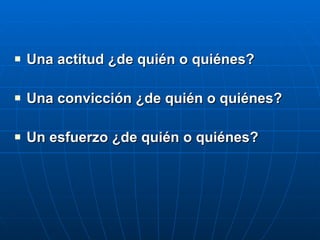 Una actitud ¿de quién o quiénes? Una convicción ¿de quién o quiénes? Un esfuerzo ¿de quién o quiénes? 
