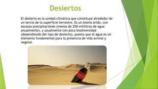 Desiertos
El desierto es la unidad climática que constituye alrededor de
un tercio de la superficie terrestre. Es un bioma árido, con
escasas precipitaciones (menos de 250 mililitros de agua
anualmente), y usualmente con poca biodiversidad
(dependiendo del tipo de desierto), puesto que el agua es un
elemento fundamental para la presencia de vida animal y
vegetal.
 