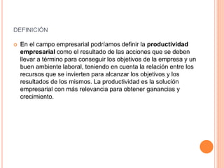 DEFINICIÓN
 En el campo empresarial podríamos definir la productividad
empresarial como el resultado de las acciones que se deben
llevar a término para conseguir los objetivos de la empresa y un
buen ambiente laboral, teniendo en cuenta la relación entre los
recursos que se invierten para alcanzar los objetivos y los
resultados de los mismos. La productividad es la solución
empresarial con más relevancia para obtener ganancias y
crecimiento.
 