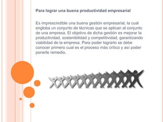 Para lograr una buena productividad empresarial
Es imprescindible una buena gestión empresarial, la cual
engloba un conjunto de técnicas que se aplican al conjunto
de una empresa. El objetivo de dicha gestión es mejorar la
productividad, sostenibilidad y competitividad, garantizando
viabilidad de la empresa. Para poder lograrlo se debe
conocer primero cual es el proceso más crítico y así poder
ponerle remedio.
 