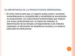 LA IMPORTANCIA DE LA PRODUCTIVIDAD EMPRESARIAL.
 El único camino para que un negocio pueda crecer y aumentar
sosteniblemente su competitividad y rentabilidad es aumentando
su productividad. Los instrumentos fundamentales que originan
una mayor productividad son: la mejora de métodos, la
determinación de los tiempos correspondientes a los métodos
mejorados, la eliminación de despilfarros (mudas) y un sistema
adecuado de retribuciones.
 