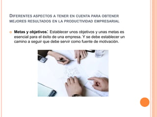 DIFERENTES ASPECTOS A TENER EN CUENTA PARA OBTENER
MEJORES RESULTADOS EN LA PRODUCTIVIDAD EMPRESARIAL
 Metas y objetivos: Establecer unos objetivos y unas metas es
esencial para el éxito de una empresa. Y se debe establecer un
camino a seguir que debe servir como fuente de motivación.
 