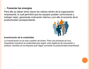  Fomentar las sinergias
Para ello se deben tener claros los valores dentro de la organización
empresarial, lo cual permitirá que los equipos puedan comunicarse y
trabajar mejor, generando motivación interna y con ello el aumento de la
productividad correspondiente.
Incentivación de la creatividad
La incentivación no es solo cuestión de dinero. Para una empresa es muy
importante incentivar la creatividad para lograr unos objetivos de innovación y
producir cambios en la empresa que hagan aumentar la productividad empresarial.
 