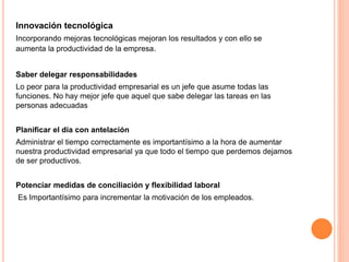 Innovación tecnológica
Incorporando mejoras tecnológicas mejoran los resultados y con ello se
aumenta la productividad de la empresa.
Saber delegar responsabilidades
Lo peor para la productividad empresarial es un jefe que asume todas las
funciones. No hay mejor jefe que aquel que sabe delegar las tareas en las
personas adecuadas
Planificar el día con antelación
Administrar el tiempo correctamente es importantísimo a la hora de aumentar
nuestra productividad empresarial ya que todo el tiempo que perdemos dejamos
de ser productivos.
Potenciar medidas de conciliación y flexibilidad laboral
Es Importantísimo para incrementar la motivación de los empleados.
 