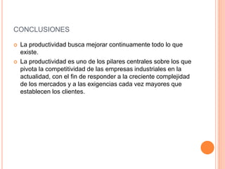 CONCLUSIONES
 La productividad busca mejorar continuamente todo lo que
existe.
 La productividad es uno de los pilares centrales sobre los que
pivota la competitividad de las empresas industriales en la
actualidad, con el fin de responder a la creciente complejidad
de los mercados y a las exigencias cada vez mayores que
establecen los clientes.
 