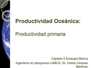 Productividad Oceánica:Productividad primaria Capitulo 5 Ecología Marina  Ingeniería en pesquerías UABCS, Dr. Carlos Cáceres Martínez 