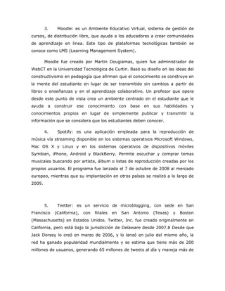 3.    Moodle: es un Ambiente Educativo Virtual, sistema de gestión de
cursos, de distribución libre, que ayuda a los educadores a crear comunidades
de aprendizaje en línea. Este tipo de plataformas tecnológicas también se
conoce como LMS (Learning Management System).

        Moodle fue creado por Martin Dougiamas, quien fue administrador de
WebCT en la Universidad Tecnológica de Curtin. Basó su diseño en las ideas del
constructivismo en pedagogía que afirman que el conocimiento se construye en
la mente del estudiante en lugar de ser transmitido sin cambios a partir de
libros o enseñanzas y en el aprendizaje colaborativo. Un profesor que opera
desde este punto de vista crea un ambiente centrado en el estudiante que le
ayuda    a   construir   ese   conocimiento        con   base   en   sus   habilidades   y
conocimientos propios en lugar de simplemente publicar y transmitir la
información que se considera que los estudiantes deben conocer.

        4.    Spotify: es una aplicación empleada para la reproducción de
música vía streaming disponible en los sistemas operativos Microsoft Windows,
Mac OS X y Linux y en los sistemas operativos de dispositivos móviles
Symbian, iPhone, Android y BlackBerry. Permite escuchar y comprar temas
musicales buscando por artista, álbum o listas de reproducción creadas por los
propios usuarios. El programa fue lanzado el 7 de octubre de 2008 al mercado
europeo, mientras que su implantación en otros países se realizó a lo largo de
2009.




        5.    Twitter: es un servicio de microblogging, con sede en San
Francisco    (California),   con   filiales   en   San    Antonio    (Texas)   y   Boston
(Massachusetts) en Estados Unidos. Twitter, Inc. fue creado originalmente en
California, pero está bajo la jurisdicción de Delaware desde 2007.8 Desde que
Jack Dorsey lo creó en marzo de 2006, y lo lanzó en julio del mismo año, la
red ha ganado popularidad mundialmente y se estima que tiene más de 200
millones de usuarios, generando 65 millones de tweets al día y maneja más de
 
