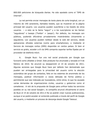 800.000 peticiones de búsqueda diarias. Ha sido apodado como el "SMS de
Internet".

      La red permite enviar mensajes de texto plano de corta longitud, con un
máximo de 140 caracteres, llamados tweets, que se muestran en la página
principal del usuario. Los usuarios pueden suscribirse a los tweets de otros
usuarios     – a esto se le llama "seguir" y a los suscriptores se les llaman
"seguidores" o tweeps ('Twitter' + 'peeps'). Por defecto, los mensajes son
públicos, pudiendo       difundirse   privadamente   mostrándolos    únicamente      a
seguidores. Los usuarios pueden twittear desde la web del servicio, desde
aplicaciones oficiales externas (como para smartphones), o mediante el
Servicio de mensajes cortos (SMS) disponible en ciertos países. Si bien el
servicio es gratis, acceder a él vía SMS comporta soportar tarifas fijadas por el
proveedor de telefonía móvil.

      6.      Google Buzz: fue una red social producida por Google que
funcionó como añadido a Gmail. Este producto fue anunciado y lanzado el 9 de
febrero de 2010. Se anunció su desaparición el 14 de octubre de 2011.
Algunas acciones que Google Buzz hace por defecto han demostrado que
pueden ser arriesgadas para la privacidad del usuario como la elección
automática del grupo de contactos, fallo en los sistemas de anonimato de los
mensajes,     publicar   información   a   veces   delicada   de   forma   pública   y
permitiendo que sea indexada por buscadores, entre otros; lo que ha causado
varias demandas de organizaciones civiles, usuarios y gobiernos como el
canadiense. A raíz de la propuesta de Google para unificar todos los servicios
posibles en su red social Google+, la compañía anunció oficialmente el cierre
de Buzz el 14 de octubre de 2011.4 No se podrán crear nuevas publicaciones,
aunque sí se podrá acceder al contenido publicado a través del perfil de Google
del usuario, o mediante un proceso de descarga desde Google Takeout.
 