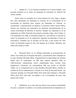 7.      Google Inc.: es la empresa propietaria de la marca Google, cuyo
principal producto es el motor de búsqueda de contenido en Internet del
mismo nombre.

         Dicho motor es resultado de la tesis doctoral de Larry Page y Sergey
Brin (dos estudiantes de doctorado en Ciencias de la Computación de la
Universidad de Stanford) para mejorar las búsquedas en Internet. La
coordinación y asesoramiento se debieron al mexicano Héctor García Molina,
director por entonces del Laboratorio de Sistemas Computacionales de la
misma Universidad de Stanford. El dominio "Google" fue registrado el 15 de
septiembre de 19974 Partiendo del proyecto concluido, Page y Brin fundan, el
4 de septiembre de 1998, la compañía Google Inc., que estrena en Internet su
motor de búsqueda el 27 de septiembre siguiente (considerada la fecha de
aniversario). Contaban con un servidor con 80 CPU, y dos routers HP. Este
motor de búsqueda superó al otro más popular de la época, AltaVista, que
había sido creado en 1995.




         8.      Microsoft Word: es un software destinado al procesamiento de
textos. Fue creado por la empresa Microsoft, y actualmente viene integrado en
la suite ofimática Microsoft Office. Originalmente fue desarrollado por Richard
Brodie        para   el   computador     de   IBM   bajo   sistema    operativo   DOS   en
1983.Versiones            subsecuentes   fueron     programadas      para   muchas   otras
plataformas, incluyendo, las computadoras IBM que corrían en MS-DOS
(1983). Es un componente de la suite ofimática Microsoft Office; también es
vendido de forma independiente e incluido en la Suite de Microsoft Works. Las
versiones actuales son Microsoft Office Word 2010 para Windows y Microsoft
Office Word 2011 para Mac. Ha llegado a ser el procesador de texto más
popular del mundo.




         9.      SlideShare: es un sitio web que ofrece a los usuarios la posibilidad
de subir y compartir en público o en privado presentaciones de diapositivas en
 