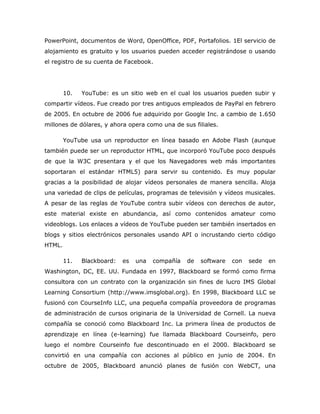 PowerPoint, documentos de Word, OpenOffice, PDF, Portafolios. 1El servicio de
alojamiento es gratuito y los usuarios pueden acceder registrándose o usando
el registro de su cuenta de Facebook.




        10.   YouTube: es un sitio web en el cual los usuarios pueden subir y
compartir vídeos. Fue creado por tres antiguos empleados de PayPal en febrero
de 2005. En octubre de 2006 fue adquirido por Google Inc. a cambio de 1.650
millones de dólares, y ahora opera como una de sus filiales.

        YouTube usa un reproductor en línea basado en Adobe Flash (aunque
también puede ser un reproductor HTML, que incorporó YouTube poco después
de que la W3C presentara y el que los Navegadores web más importantes
soportaran el estándar HTML5) para servir su contenido. Es muy popular
gracias a la posibilidad de alojar vídeos personales de manera sencilla. Aloja
una variedad de clips de películas, programas de televisión y vídeos musicales.
A pesar de las reglas de YouTube contra subir vídeos con derechos de autor,
este material existe en abundancia, así como contenidos amateur como
videoblogs. Los enlaces a vídeos de YouTube pueden ser también insertados en
blogs y sitios electrónicos personales usando API o incrustando cierto código
HTML.

        11.   Blackboard:   es   una   compañía   de   software   con   sede   en
Washington, DC, EE. UU. Fundada en 1997, Blackboard se formó como firma
consultora con un contrato con la organización sin fines de lucro IMS Global
Learning Consortium (http://www.imsglobal.org). En 1998, Blackboard LLC se
fusionó con CourseInfo LLC, una pequeña compañía proveedora de programas
de administración de cursos originaria de la Universidad de Cornell. La nueva
compañía se conoció como Blackboard Inc. La primera línea de productos de
aprendizaje en línea (e-learning) fue llamada Blackboard Courseinfo, pero
luego el nombre Courseinfo fue descontinuado en el 2000. Blackboard se
convirtió en una compañía con acciones al público en junio de 2004. En
octubre de 2005, Blackboard anunció planes de fusión con WebCT, una
 