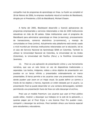 compañía rival de programas de aprendizaje en línea. La fusión se completó el
28 de febrero de 2006, la empresa resultante retuvó el nombre de Blackboard,
dirigida por el Presidente y CEO de BlackBoard, Michael Chasen.




      A fecha del 2005, Blackboard desarrolló y licenció aplicaciones de
programas empresariales y servicios relacionados a más de 2200 instituciones
educativas en más de 60 países. Estas instituciones usan el programa de
BlackBoard para administrar aprendizaje en línea (e-learning), procesamiento
de   transacciones,   comercio   electrónico   (e-commerce),    y   manejo   de
comunidades en línea (online). Actualmente esta plataforma está siendo usada
a nivel mundial por diversas instituciones relacionadas con la educación, tal es
el caso del Servicio Nacional de Aprendizaje SENA en Colombia. También la
utilizan la Universidad Nacional de Colombia, la Universidad de los Andes
(Colombia), la Universidad del Pacifico (Peru) y la Pontificia Universidad
Javeriana.

      12.    Prezi es una aplicación de presentación online y una herramienta
narrativa, que usa un solo lienzo en vez de diapositivas tradicionales y
separadas. Los textos, imágenes, videos u otros objetos de presentación son
puestos en un lienzo infinito y presentados ordenadamente en marco
presentables. El lienzo permite a los usuarios crear una presentación no lineal,
donde pueden usar zoom en un mapa visual. Se puede definir un camino a
través de los objetos y marcos, logrando un orden deseado por el usuario. La
presentación final se puede desarrollar en una ventana delnavegador, también
permitiendo una presentación fuera de línea con sólo descargar el archivo.

      Prezi usa un modelo freemium. Los usuarios que usan el Prezi público
puede editar, mostrar y descargar sus trabajos en la web de la aplicación, y
quienes pagan por el Prezi Enjoy o una licencia Prezi Pro pueden crear,
compartir y descargar los archivos. Prezi también ofrece una licencia especial
para estudiantes y educadores.
 