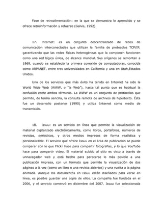 Fase de retroalimentación: en la que se demuestra lo aprendido y se
ofrece retroinformación y refuerzo (Galvis, 1992).




      17.      Internet:   es     un    conjunto     descentralizado   de    redes       de
comunicación interconectadas que utilizan la familia de protocolos TCP/IP,
garantizando que las redes físicas heterogéneas que la componen funcionen
como una red lógica única, de alcance mundial. Sus orígenes se remontan a
1969, cuando se estableció la primera conexión de computadoras, conocida
como ARPANET, entre tres universidades en California y una en Utah,Estados
Unidos.

      Uno de los servicios que más éxito ha tenido en Internet ha sido la
World Wide Web (WWW, o "la Web"), hasta tal punto que es habitual la
confusión entre ambos términos. La WWW es un conjunto de protocolos que
permite, de forma sencilla, la consulta remota de archivos de hipertexto. Ésta
fue un desarrollo posterior (1990) y utiliza Internet como medio de
transmisión.




      18.      Issuu: es un servicio en línea que permite la visualización de
material digitalizado electrónicamente, como libros, portafolios, números de
revistas,   periódicos,    y    otros   medios     impresos   de   forma    realística    y
personalizable. El servicio que ofrece Issuu en el área de publicación se puede
comparar con lo que Flickr hace para compartir fotografías, y lo que YouTube
hace para compartir video. El material subido al sitio es visto a través de
unnavegador web y está hecho para parecerse lo más posible a una
publicación impresa, con un formato que permite la visualización de dos
páginas a la vez (como un libro o una revista abiertos) y una vuelta a la página
animada. Aunque los documentos en Issuu están diseñados para verse en
línea, es posible guardar una copia de ellos. La compañía fue fundada en el
2006, y el servicio comenzó en diciembre del 2007. Issuu fue seleccionada
 