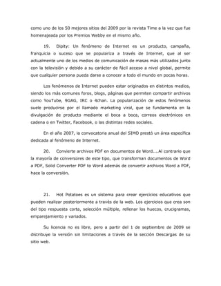 como uno de los 50 mejores sitios del 2009 por la revista Time a la vez que fue
homenajeada por los Premios Webby en el mismo año.

      19.    Dipity: Un fenómeno de Internet es un producto, campaña,
franquicia o suceso que se populariza a través de Internet, que al ser
actualmente uno de los medios de comunicación de masas más utilizados junto
con la televisión y debido a su carácter de fácil acceso a nivel global, permite
que cualquier persona pueda darse a conocer a todo el mundo en pocas horas.

      Los fenómenos de Internet pueden estar originados en distintos medios,
siendo los más comunes foros, blogs, páginas que permiten compartir archivos
como YouTube, 9GAG, IRC o 4chan. La popularización de estos fenómenos
suele producirse por el llamado marketing viral, que se fundamenta en la
divulgación de producto mediante el boca a boca, correos electrónicos en
cadena o en Twitter, Facebook, o las distintas redes sociales.

      En el año 2007, la convocatoria anual del SIMO prestó un área específica
dedicada al fenómeno de Internet.

      20.    Convierte archivos PDF en documentos de Word....Al contrario que
la mayoría de conversores de este tipo, que transforman documentos de Word
a PDF, Solid Converter PDF to Word además de convertir archivos Word a PDF,
hace la conversión.




      21.    Hot Potatoes es un sistema para crear ejercicios educativos que
pueden realizar posteriormente a través de la web. Los ejercicios que crea son
del tipo respuesta corta, selección múltiple, rellenar los huecos, crucigramas,
emparejamiento y variados.

      Su licencia no es libre, pero a partir del 1 de septiembre de 2009 se
distribuye la versión sin limitaciones a través de la sección Descargas de su
sitio web.
 