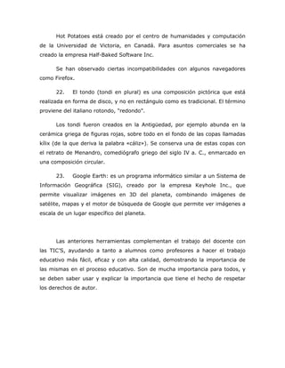 Hot Potatoes está creado por el centro de humanidades y computación
de la Universidad de Victoria, en Canadá. Para asuntos comerciales se ha
creado la empresa Half-Baked Software Inc.

      Se han observado ciertas incompatibilidades con algunos navegadores
como Firefox.

      22.    El tondo (tondi en plural) es una composición pictórica que está
realizada en forma de disco, y no en rectángulo como es tradicional. El término
proviene del italiano rotondo, "redondo".

      Los tondi fueron creados en la Antigüedad, por ejemplo abunda en la
cerámica griega de figuras rojas, sobre todo en el fondo de las copas llamadas
kílix (de la que deriva la palabra «cáliz»). Se conserva una de estas copas con
el retrato de Menandro, comediógrafo griego del siglo IV a. C., enmarcado en
una composición circular.

      23.    Google Earth: es un programa informático similar a un Sistema de
Información Geográfica (SIG), creado por la empresa Keyhole Inc., que
permite visualizar imágenes en 3D del planeta, combinando imágenes de
satélite, mapas y el motor de búsqueda de Google que permite ver imágenes a
escala de un lugar específico del planeta.




      Las anteriores herramientas complementan el trabajo del docente con
las TIC’S, ayudando a tanto a alumnos como profesores a hacer el trabajo
educativo más fácil, eficaz y con alta calidad, demostrando la importancia de
las mismas en el proceso educativo. Son de mucha importancia para todos, y
se deben saber usar y explicar la importancia que tiene el hecho de respetar
los derechos de autor.
 