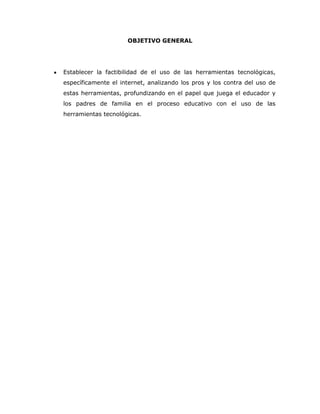 OBJETIVO GENERAL




Establecer la factibilidad de el uso de las herramientas tecnológicas,
específicamente el internet, analizando los pros y los contra del uso de
estas herramientas, profundizando en el papel que juega el educador y
los padres de familia en el proceso educativo con el uso de las
herramientas tecnológicas.
 