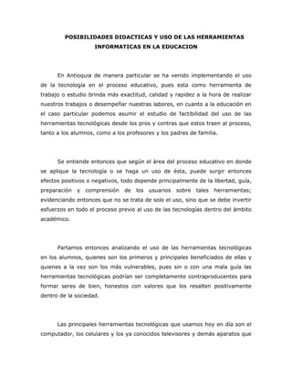 POSIBILIDADES DIDACTICAS Y USO DE LAS HERRAMIENTAS
                    INFORMATICAS EN LA EDUCACION




      En Antioquia de manera particular se ha venido implementando el uso
de la tecnología en el proceso educativo, pues esta como herramienta de
trabajo o estudio brinda más exactitud, calidad y rapidez a la hora de realizar
nuestros trabajos o desempeñar nuestras labores, en cuanto a la educación en
el caso particular podemos asumir el estudio de factibilidad del uso de las
herramientas tecnológicas desde los pros y contras que estos traen al proceso,
tanto a los alumnos, como a los profesores y los padres de familia.




      Se entiende entonces que según el área del proceso educativo en donde
se aplique la tecnología o se haga un uso de ésta, puede surgir entonces
efectos positivos o negativos, todo depende principalmente de la libertad, guía,
preparación   y   comprensión   de   los   usuarios   sobre   tales   herramientas;
evidenciando entonces que no se trata de solo el uso, sino que se debe invertir
esfuerzos en todo el proceso previo al uso de las tecnologías dentro del ámbito
académico.




      Partamos entonces analizando el uso de las herramientas tecnológicas
en los alumnos, quienes son los primeros y principales beneficiados de ellas y
quienes a la vez son los más vulnerables, pues sin o con una mala guía las
herramientas tecnológicas podrían ser completamente contraproducentes para
formar seres de bien, honestos con valores que los resalten positivamente
dentro de la sociedad.




      Las principales herramientas tecnológicas que usamos hoy en día son el
computador, los celulares y los ya conocidos televisores y demás aparatos que
 