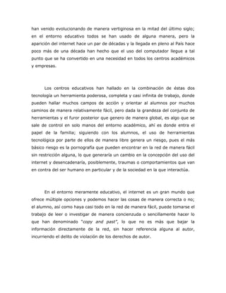 han venido evolucionando de manera vertiginosa en la mitad del último siglo;
en el entorno educativo todos se han usado de alguna manera, pero la
aparición del internet hace un par de décadas y la llegada en pleno al País hace
poco más de una década han hecho que el uso del computador llegue a tal
punto que se ha convertido en una necesidad en todos los centros académicos
y empresas.




      Los centros educativos han hallado en la combinación de éstas dos
tecnología un herramienta poderosa, completa y casi infinita de trabajo, donde
pueden hallar muchos campos de acción y orientar al alumnos por muchos
caminos de manera relativamente fácil, pero dada la grandeza del conjunto de
herramientas y el furor posterior que genero de manera global, es algo que se
sale de control en solo manos del entorno académico, ahí es donde entra el
papel de la familia; siguiendo con los alumnos, el uso de herramientas
tecnológica por parte de ellos de manera libre genera un riesgo, pues el más
básico riesgo es la pornografía que pueden encontrar en la red de manera fácil
sin restricción alguna, lo que generaría un cambio en la concepción del uso del
internet y desencadenaría, posiblemente, traumas o comportamientos que van
en contra del ser humano en particular y de la sociedad en la que interactúa.




      En el entorno meramente educativo, el internet es un gran mundo que
ofrece múltiple opciones y podemos hacer las cosas de manera correcta o no;
el alumno, así como haya casi todo en la red de manera fácil, puede tomarse el
trabajo de leer o investigar de manera concienzuda o sencillamente hacer lo
que han denominado “copy and past”, lo que no es más que bajar la
información directamente de la red, sin hacer referencia alguna al autor,
incurriendo el delito de violación de los derechos de autor.
 