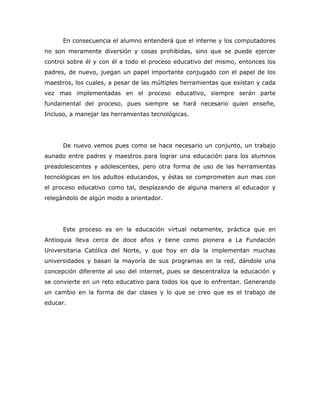 En consecuencia el alumno entenderá que el interne y los computadores
no son meramente diversión y cosas prohibidas, sino que se puede ejercer
control sobre él y con él a todo el proceso educativo del mismo, entonces los
padres, de nuevo, juegan un papel importante conjugado con el papel de los
maestros, los cuales, a pesar de las múltiples herramientas que existan y cada
vez mas implementadas en el proceso educativo, siempre serán parte
fundamental del proceso, pues siempre se hará necesario quien enseñe,
Incluso, a manejar las herramientas tecnológicas.




      De nuevo vemos pues como se hace necesario un conjunto, un trabajo
aunado entre padres y maestros para lograr una educación para los alumnos
preadolescentes y adolescentes, pero otra forma de uso de las herramientas
tecnológicas en los adultos educandos, y éstas se comprometen aun mas con
el proceso educativo como tal, desplazando de alguna manera al educador y
relegándolo de algún modo a orientador.




      Este proceso es en la educación virtual netamente, práctica que en
Antioquia lleva cerca de doce años y tiene como pionera a La Fundación
Universitaria Católica del Norte, y que hoy en día la implementan muchas
universidades y basan la mayoría de sus programas en la red, dándole una
concepción diferente al uso del internet, pues se descentraliza la educación y
se convierte en un reto educativo para todos los que lo enfrentan. Generando
un cambio en la forma de dar clases y lo que se creo que es el trabajo de
educar.
 