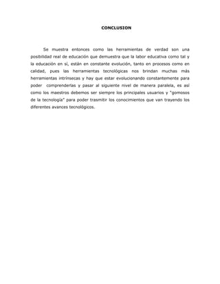 CONCLUSION




        Se muestra entonces como las herramientas de verdad son una
posibilidad real de educación que demuestra que la labor educativa como tal y
la educación en sí, están en constante evolución, tanto en procesos como en
calidad,    pues   las   herramientas   tecnológicas   nos   brindan   muchas   más
herramientas intrínsecas y hay que estar evolucionando constantemente para
poder      comprenderlas y pasar al siguiente nivel de manera paralela, es así
como los maestros debemos ser siempre los principales usuarios y “gomosos
de la tecnología” para poder trasmitir los conocimientos que van trayendo los
diferentes avances tecnológicos.
 