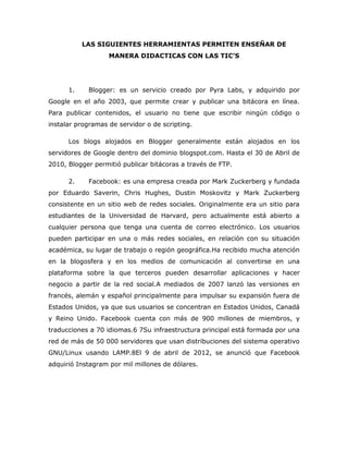 LAS SIGUIENTES HERRAMIENTAS PERMITEN ENSEÑAR DE
                   MANERA DIDACTICAS CON LAS TIC’S




      1.    Blogger: es un servicio creado por Pyra Labs, y adquirido por
Google en el año 2003, que permite crear y publicar una bitácora en línea.
Para publicar contenidos, el usuario no tiene que escribir ningún código o
instalar programas de servidor o de scripting.

      Los blogs alojados en Blogger generalmente están alojados en los
servidores de Google dentro del dominio blogspot.com. Hasta el 30 de Abril de
2010, Blogger permitió publicar bitácoras a través de FTP.

      2.    Facebook: es una empresa creada por Mark Zuckerberg y fundada
por Eduardo Saverin, Chris Hughes, Dustin Moskovitz y Mark Zuckerberg
consistente en un sitio web de redes sociales. Originalmente era un sitio para
estudiantes de la Universidad de Harvard, pero actualmente está abierto a
cualquier persona que tenga una cuenta de correo electrónico. Los usuarios
pueden participar en una o más redes sociales, en relación con su situación
académica, su lugar de trabajo o región geográfica.Ha recibido mucha atención
en la blogosfera y en los medios de comunicación al convertirse en una
plataforma sobre la que terceros pueden desarrollar aplicaciones y hacer
negocio a partir de la red social.A mediados de 2007 lanzó las versiones en
francés, alemán y español principalmente para impulsar su expansión fuera de
Estados Unidos, ya que sus usuarios se concentran en Estados Unidos, Canadá
y Reino Unido. Facebook cuenta con más de 900 millones de miembros, y
traducciones a 70 idiomas.6 7Su infraestructura principal está formada por una
red de más de 50 000 servidores que usan distribuciones del sistema operativo
GNU/Linux usando LAMP.8El 9 de abril de 2012, se anunció que Facebook
adquirió Instagram por mil millones de dólares.
 