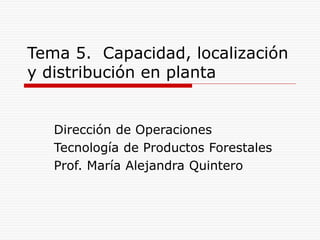 Tema 5. Capacidad, localización
y distribución en planta
Dirección de Operaciones
Tecnología de Productos Forestales
Prof. María Alejandra Quintero
 