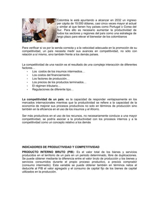 Colombia le está apuntando a alcanzar en 2032 un ingreso
                           per cápita de 19.000 dólares, casi cinco veces mayor al actual
                           y similar al que tienen hoy países como Portugal o Corea del
                           Sur. Para ello es necesario aumentar la productividad de
                           todos los sectores y regiones del país como una estrategia de
                           largo plazo para elevar el bienestar de los colombianos


Para verificar si va por la senda correcta y a la velocidad adecuada en la promoción de su
competitividad, un país necesita medir sus avances en competitividad, no sólo con
relación a sí mismo, sino también frente a los demás países.


La competitividad de una nación es el resultado de una compleja interacción de diferentes
factores…
    - Los costos de los insumos intermedios…
    - Los costos del financiamiento
    - Los factores de producción…
    - Los precios de los productos terminados…
    - El régimen tributario…
    - Regulaciones de diferente tipo…


La competitividad de un país: es la capacidad de responder ventajosamente en los
mercados internacionales mientras que la productividad se refiere a la capacidad de la
economía de mejorar sus procesos productivos no solo en términos de producción sino
también en la eficiencia en el uso de los insumos y el Ahorro.

Ser más productivos en el uso de los recursos, no necesariamente conduce a una mayor
competitividad, se podría asociar a la productividad con los procesos internos y a la
competitividad como un concepto relativo a los demás




INDICADORES DE PRODUCTIVIDAD Y COMPETITIVIDAD
PRODUCTO INTERNO BRUTO (PIB): Es el valor total de los bienes y servicios
producidos en el territorio de un país en un periodo determinado, libre de duplicaciones.
Se puede obtener mediante la diferencia entre el valor bruto de producción y los bienes y
servicios consumidos durante el propio proceso productivo, a precios comprador
(consumo intermedio). Esta variable se puede obtener también en términos netos al
deducirle al PIB el valor agregado y el consumo de capital fijo de los bienes de capital
utilizados en la producción.
 