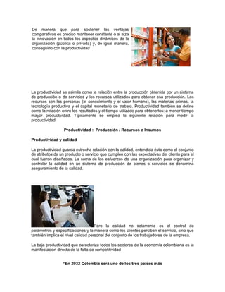 De manera que para sostener las ventajas
comparativas es preciso mantener constante o al alza
la innovación en todos los aspectos dinámicos de la
organización (pública o privada) y, de igual manera,
conseguirlo con la productividad




La productividad se asimila como la relación entre la producción obtenida por un sistema
de producción o de servicios y los recursos utilizados para obtener esa producción. Los
recursos son las personas (el conocimiento y el valor humano), las materias primas, la
tecnología productiva y el capital monetario de trabajo. Productividad también se define
como la relación entre los resultados y el tiempo utilizado para obtenerlos: a menor tiempo
mayor productividad. Típicamente se emplea la siguiente relación para medir la
productividad:

                  Productividad : Producción / Recursos o Insumos

Productividad y calidad

La productividad guarda estrecha relación con la calidad, entendida ésta como el conjunto
de atributos de un producto o servicio que cumplen con las expectativas del cliente para el
cual fueron diseñados. La suma de los esfuerzos de una organización para organizar y
controlar la calidad en un sistema de producción de bienes o servicios se denomina
aseguramiento de la calidad.




                                    Pero la calidad no solamente es el control de
parámetros y especificaciones y la manera como los clientes perciben el servicio, sino que
también implica el nivel calidad personal del conjunto de los trabajadores de la empresa.

La baja productividad que caracteriza todos los sectores de la economía colombiana es la
manifestación directa de la falta de competitividad


                 “En 2032 Colombia será uno de los tres países más
 