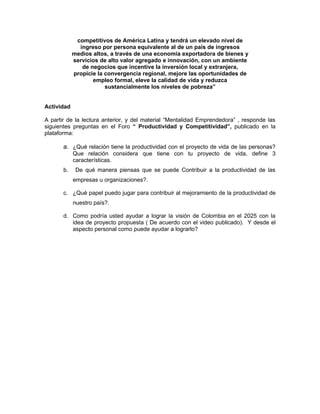 competitivos de América Latina y tendrá un elevado nivel de
              ingreso por persona equivalente al de un país de ingresos
            medios altos, a través de una economía exportadora de bienes y
            servicios de alto valor agregado e innovación, con un ambiente
               de negocios que incentive la inversión local y extranjera,
            propicie la convergencia regional, mejore las oportunidades de
                   empleo formal, eleve la calidad de vida y reduzca
                        sustancialmente los niveles de pobreza”


Actividad

A partir de la lectura anterior, y del material “Mentalidad Emprendedora” , responde las
siguientes preguntas en el Foro “ Productividad y Competitividad”, publicado en la
plataforma:

       a. ¿Qué relación tiene la productividad con el proyecto de vida de las personas?
            Que relación considera que tiene con tu proyecto de vida, define 3
            características.
       b.    De qué manera piensas que se puede Contribuir a la productividad de las
            empresas u organizaciones?.

       c. ¿Qué papel puedo jugar para contribuir al mejoramiento de la productividad de
            nuestro país?.

       d. Como podría usted ayudar a lograr la visión de Colombia en el 2025 con la
          idea de proyecto propuesta ( De acuerdo con el video publicado). Y desde el
          aspecto personal como puede ayudar a lograrlo?
 