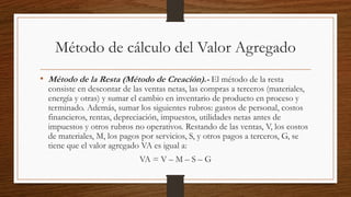 Método de cálculo del Valor Agregado
• Método de la Resta (Método de Creación).- El método de la resta
consiste en descontar de las ventas netas, las compras a terceros (materiales,
energía y otras) y sumar el cambio en inventario de producto en proceso y
terminado. Además, sumar los siguientes rubros: gastos de personal, costos
financieros, rentas, depreciación, impuestos, utilidades netas antes de
impuestos y otros rubros no operativos. Restando de las ventas, V, los costos
de materiales, M, los pagos por servicios, S, y otros pagos a terceros, G, se
tiene que el valor agregado VA es igual a:
VA = V – M – S – G
 