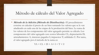 Método de cálculo del Valor Agregado
• Método de la Adición (Método de Distribución).- El procedimiento
consiste en calcular el precio de un bien sumando los valores que se le van
añadiendo en cada una de las etapas de la producción del bien. La suma de
los valores de los componentes del valor agregado permite su cálculo. Los
componentes del valor agregado son: costos laborales CL; depreciación D;
arrendamientos A, intereses pagados I; impuestos T; utilidades U. Por tanto,
el valor agregado por el método de la suma es:
VA = CL + D + A+ I + T + U
 
