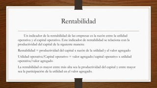 Rentabilidad
Un indicador de la rentabilidad de las empresas es la razón entre la utilidad
operativa y el capital operativo. Este indicador de rentabilidad se relaciona con la
productividad del capital de la siguiente manera:
Rentabilidad = productividad del capital x razón de la utilidad y el valor agregado
Utilidad operativa/Capital operativo = valor agregado/capital operativo x utilidad
operativa/valor agregado
La rentabilidad es mayor entre más alta sea la productividad del capital y entre mayor
sea la participación de la utilidad en el valor agregado.
 