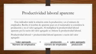 Productividad laboral aparente
Este indicador mide la relación entre la producción y en el número de
empleados. Recibe el nombre de aparente pues en el numerador se considera la
producción y no el valor agregado. Al multiplicar la productividad laboral
aparente por la razón del valor agregado se obtiene la productividad laboral.
Productividad laboral = productividad laboral aparente x razón del valor
agregado
 