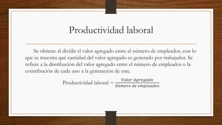 Productividad laboral
Se obtiene al dividir el valor agregado entre el número de empleados, con lo
que se muestra qué cantidad del valor agregado es generado por trabajador. Se
refiere a la distribución del valor agregado entre el número de empleados o la
contribución de cada uno a la generación de este.
Productividad laboral =
𝑉𝑎𝑙𝑜𝑟 𝐴𝑔𝑟𝑒𝑔𝑎𝑑𝑜
𝑁ú𝑚𝑒𝑟𝑜 𝑑𝑒 𝑒𝑚𝑝𝑙𝑒𝑎𝑑𝑜𝑠
 