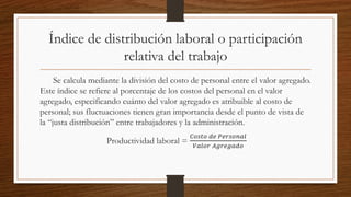 Índice de distribución laboral o participación
relativa del trabajo
Se calcula mediante la división del costo de personal entre el valor agregado.
Este índice se refiere al porcentaje de los costos del personal en el valor
agregado, especificando cuánto del valor agregado es atribuible al costo de
personal; sus fluctuaciones tienen gran importancia desde el punto de vista de
la “justa distribución” entre trabajadores y la administración.
Productividad laboral =
𝐶𝑜𝑠𝑡𝑜 𝑑𝑒 𝑃𝑒𝑟𝑠𝑜𝑛𝑎𝑙
𝑉𝑎𝑙𝑜𝑟 𝐴𝑔𝑟𝑒𝑔𝑎𝑑𝑜
 